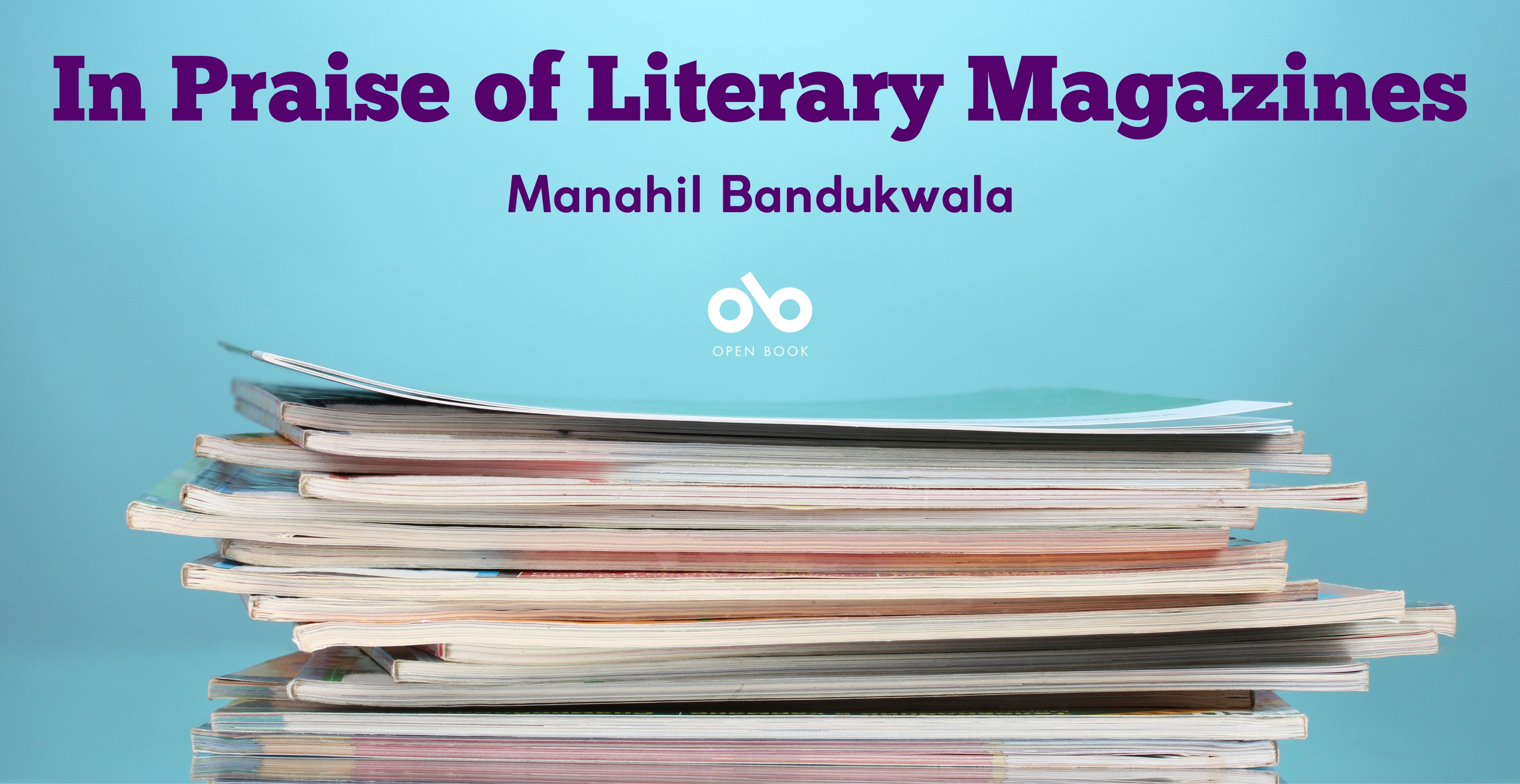 In Praise of Literary Magazines by Manahil Bandukwala. Banner with text at top over blue textured background and image of stack of journals on desk below, with Open Book logo centered on banner.