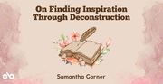 On Finding Inspiration Through Deconstruction - Samantha Garner