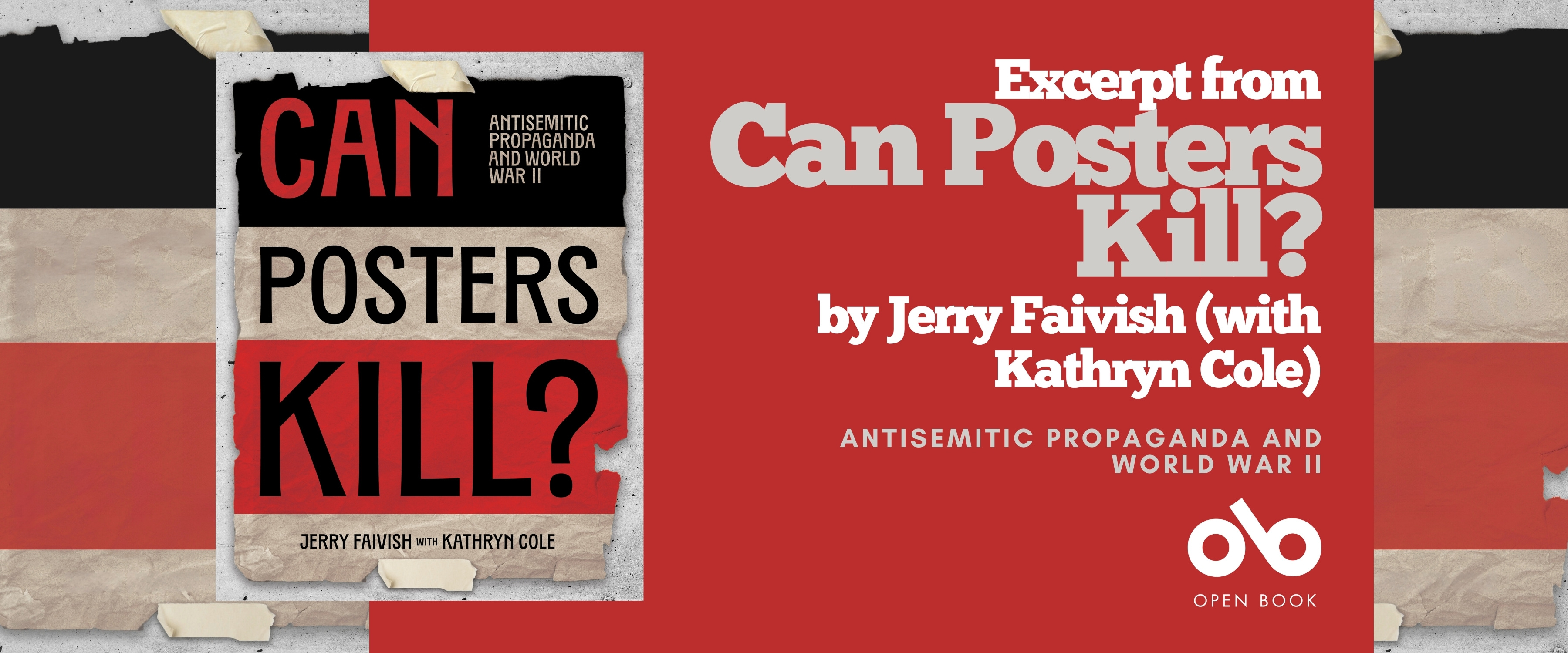 Book banner featuring the cover of Can Posters Kill? Antisemitic Propaganda and World War II by Jerry Faivish with Kathryn Cole. The left side shows the book cover with bold black and red text on torn paper strips taped together. The right side has a red and beige background with the text “Excerpt from Can Posters Kill? by Jerry Faivish (with Kathryn Cole)” and the subtitle “Antisemitic Propaganda and World War II.” The Open Book logo appears at the bottom. Book banner featuring the cover of Can Posters Kill? Antisemitic Propaganda and World War II by Jerry Faivish with Kathryn Cole. The left side shows the book cover with bold black and red text on torn paper strips taped together. The right side has a red and beige background with the text “Excerpt from Can Posters Kill? by Jerry Faivish (with Kathryn Cole)” and the subtitle “Antisemitic Propaganda and World War II.” The Open Book logo appears at the bottom.