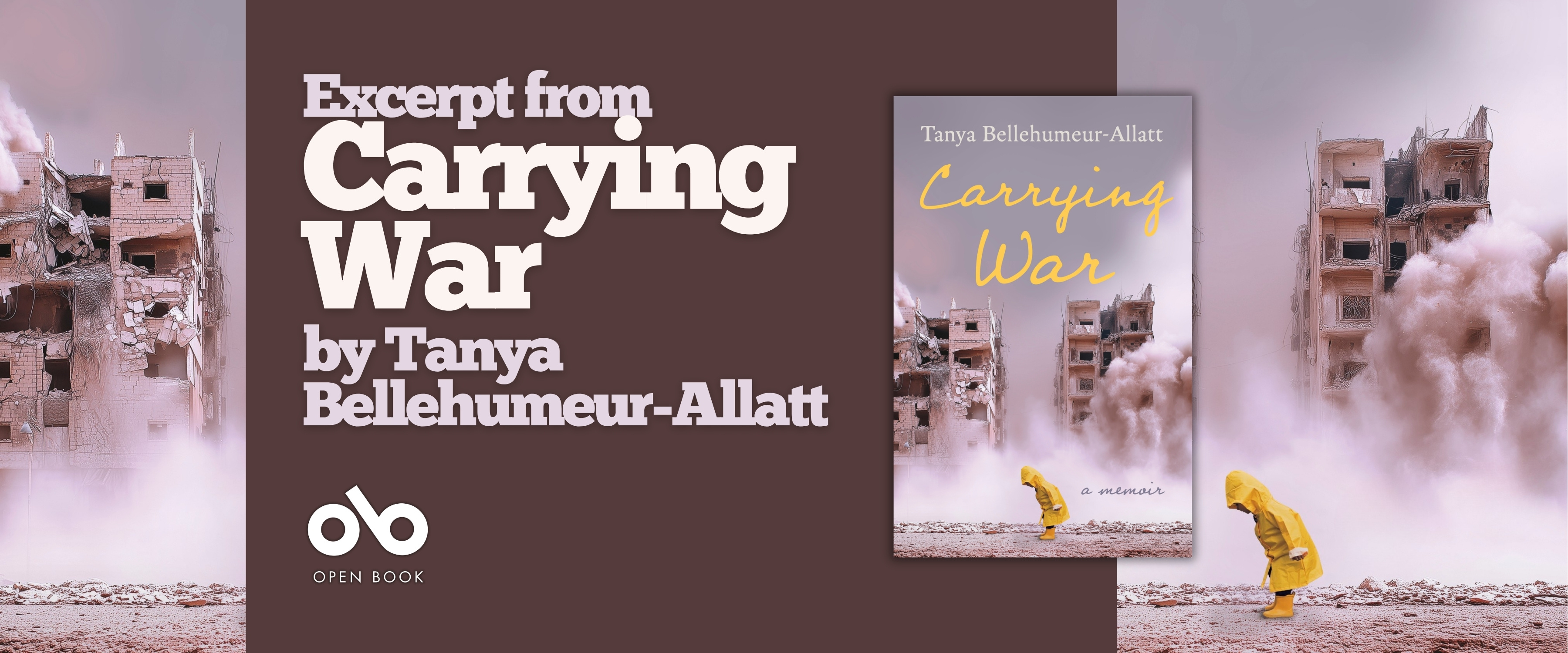 Book banner for Carrying War by Tanya Bellehumeur-Allatt. The design features the book cover centered on a dark brown background, with the words “Excerpt from Carrying War by Tanya Bellehumeur-Allatt” on the left and the Open Book logo below. The banner is framed by images of destroyed buildings and dust clouds, with a person in a yellow raincoat walking through the rubble. Book banner for Carrying War by Tanya Bellehumeur-Allatt. The design features the book cover centered on a dark brown background, with the words “Excerpt from Carrying War by Tanya Bellehumeur-Allatt” on the left and the Open Book logo below. The banner is framed by images of destroyed buildings and dust clouds, with a person in a yellow raincoat walking through the rubble.