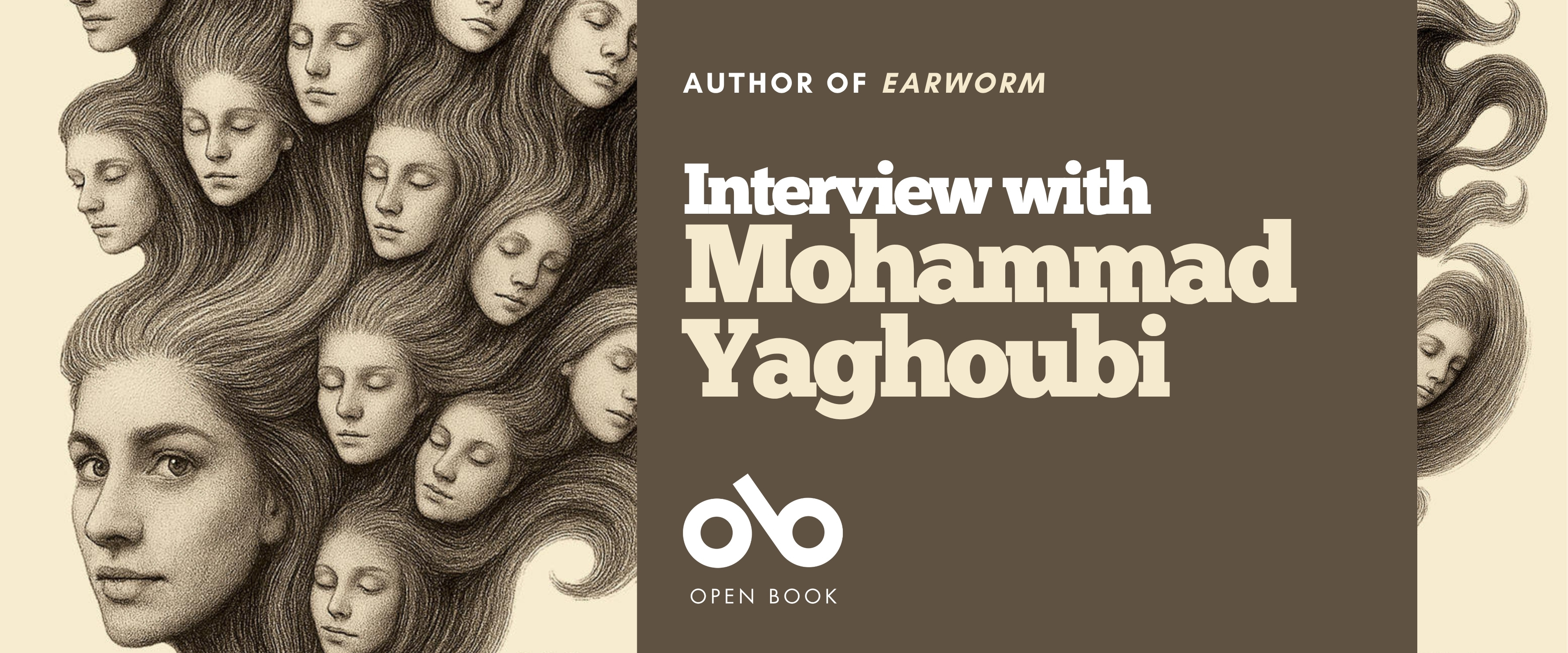 Banner featuring an illustration of a woman’s face with long, flowing hair that transforms into multiple smaller faces emerging from the strands. On the right side, a brown panel displays the text: “Author of Earworm — Interview with Mohammad Yaghoubi.” Below the text is the Open Book logo. The design combines surreal artwork with clean, modern typography. Banner featuring an illustration of a woman’s face with long, flowing hair that transforms into multiple smaller faces emerging from the strands. On the right side, a brown panel displays the text: “Author of Earworm — Interview with Mohammad Yaghoubi.” Below the text is the Open Book logo. The design combines surreal artwork with clean, modern typography.