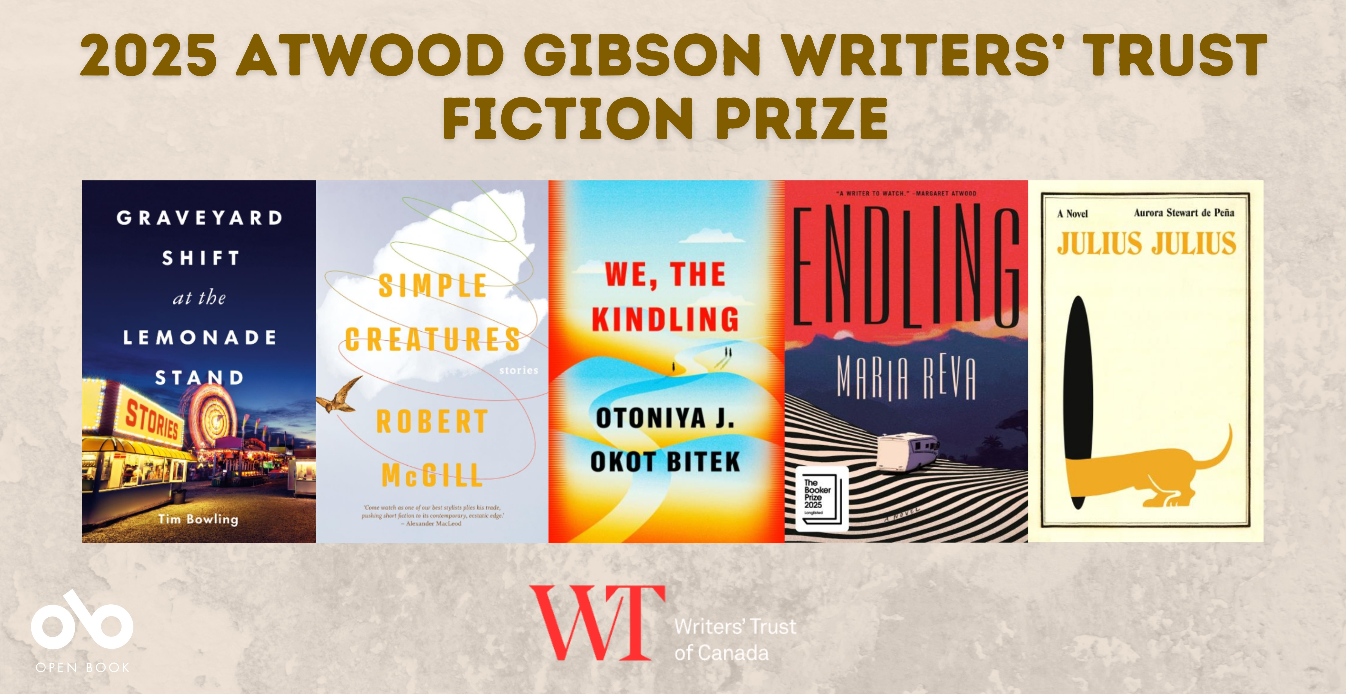 Banner announcing the 2025 Atwood Gibson Writers’ Trust Fiction Prize. Five shortlisted book covers are displayed side by side: Graveyard Shift at the Lemonade Stand by Tim Bowling, Simple Creatures by Robert McGill, We, the Kindling by Otoniya J. Okot Bitek, Endling by Maria Reva, and Julius Julius by Aurora Stewart de Peña. Logos for Open Book and the Writers’ Trust of Canada appear at the bottom.