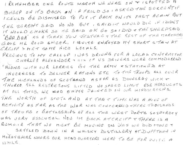 A section of Bob's letter. The text reads: I remember one route march we were on I spotted a sheep on its back on a field so I asked the sergent if I could be dismissed to put it back on its feet again but the sergent said no no but I said it would die if I didn’t it would choke so he said OK go so I did & the sheep said “BAA BAA” as a thank you jesture & the rest of the marchers gave me good cheer. I quite enjoyed my short stay at Crieff & met some nice locals.   Previous to my callup I was driving for a local contractor Charles Alexander – six of us drivers were commodeered along with our lorries by the army & stationed at Inverness to deliver rations etc to the troops all over the Highlands of Scotland as far as Douneray Wick & Thurso all restrictions lifted no speed limit use headlights at all times. We had OHMS painted on our windscreens. The North of Scotland at that time was a hive of activity as far as the war was concerned there thousands of troups & battleships at all the west ports so secrecy was very essential. Now Im back at Crieff & there is a rumour that we might be moving on yes we did move & settled down in a whisky distillery at Dufftown in Morayshire where our headquarters were to be for quite a while. (all spellings are original)