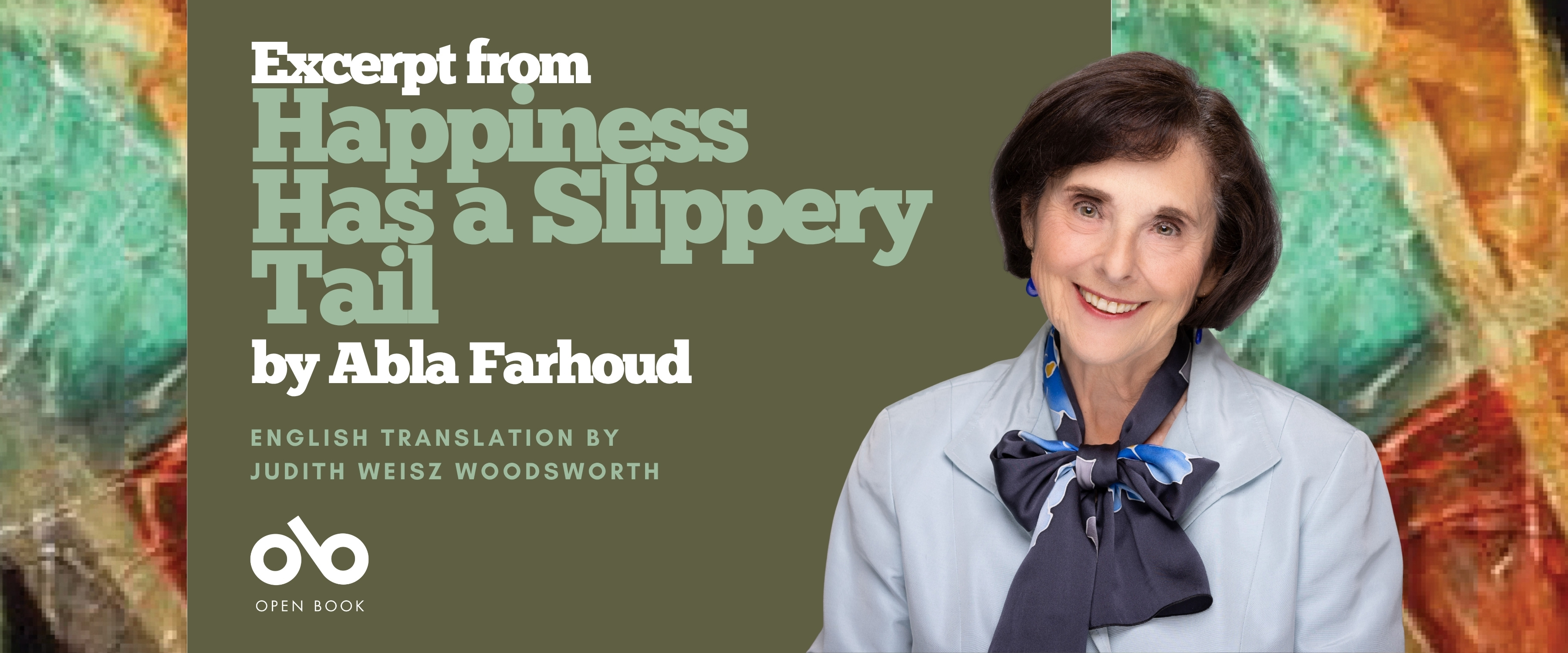 Promotional banner for Happiness Has a Slippery Tail by Abla Farhoud, translated by Judith Weisz Woodsworth. The left side features the book title and author text in large, bold letters on an olive-green background, with the Open Book logo below. On the right, a smiling woman with short dark hair wears a light blue jacket and a navy scarf tied in a bow. The background includes abstract, colorful brushstrokes in green, orange, and red tones.