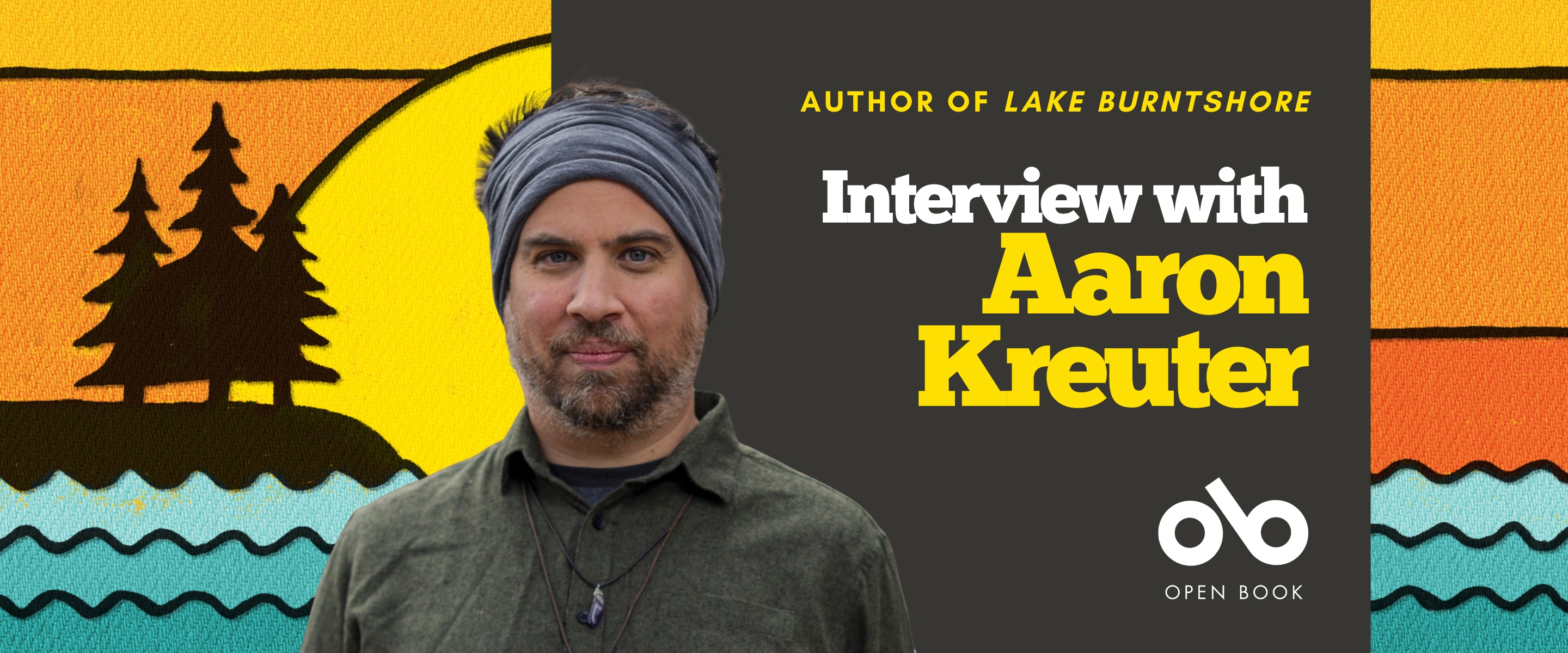 Interview with Aaron Kreuter, author of LAKE BURNTSHORE banner. Background image from cover of stylized, illustrated lakefront scene with undulating waves across bottom of image and dark silhouette of island with pines atop in to left, in front of a colourful setting sun with a sky in yellows and oranges. Solid brown section to centre right with text and Open Book logo overlaid. Image of author to centre left, man with a rugged headband and beard and an outdoorsy shirt, looking like he is going camping in the woods.