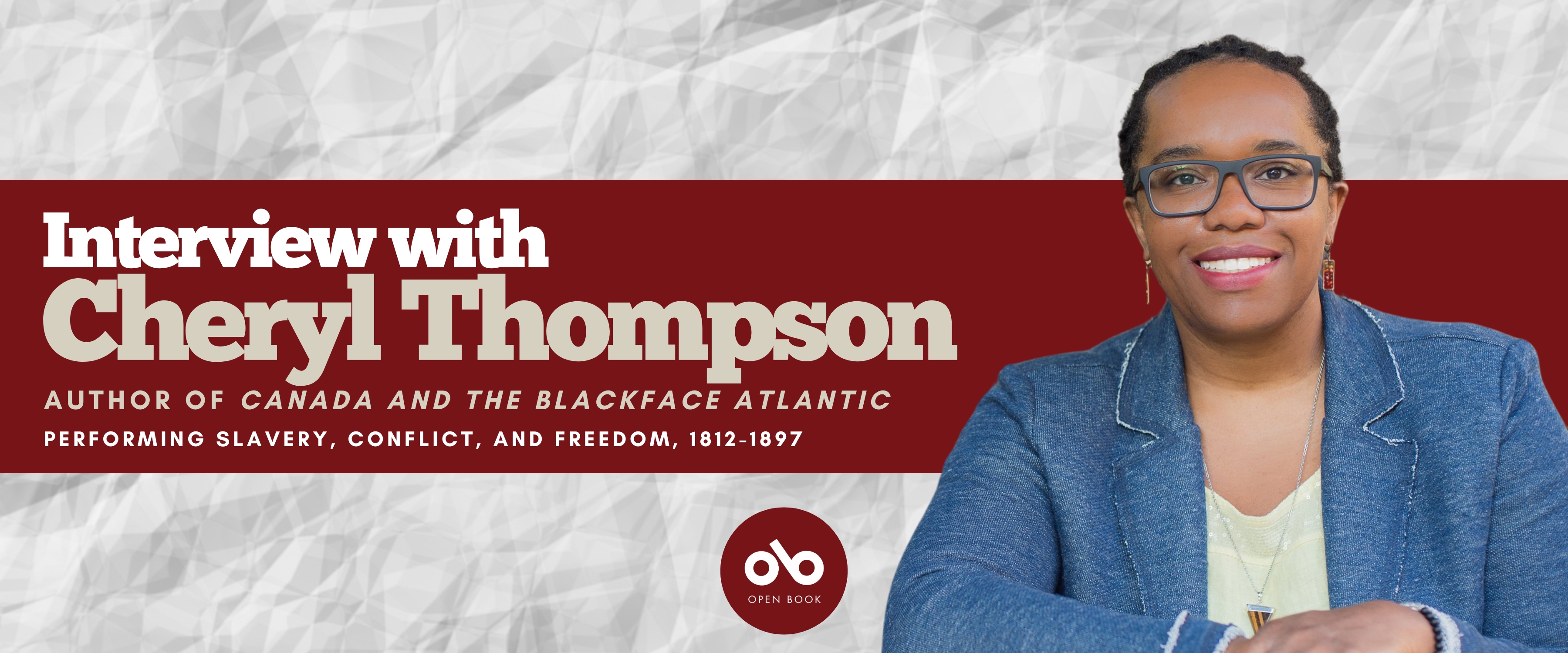 Interview with Cheryl Thompson, author of Canada and the Blackface Atlantic: Performing Slavery, Conflict, and Freedom, 1812-1897 (Wilfred Laurier University Press) banner. Background image of crinkled paper, with wide horizontal band in red across centre and text overlaid. Author photo to right of banner, woman wearing glasses and a denim jacket over a light shirt, sitting with hands resting atop desk and smiling outwardly. Open Book logo with red orb to bottom centre of banner.
