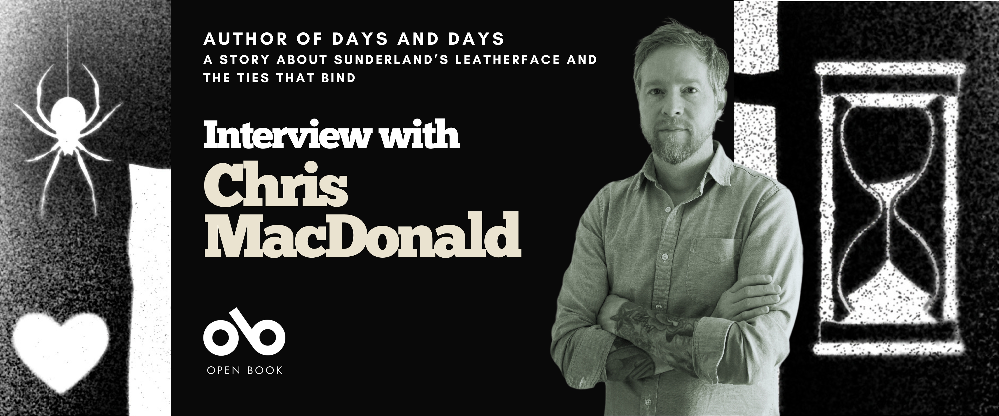 Interview with Chris MacDonald, author of Days and Days (ECW Press) banner. Background image from cover with black and white texture and white silhouette of a spider dangling above a heart on the left of banner, and a sand-timer on the right. Solid black section to centre-left with text and Open Book logo overlaid. Image of author to centre-right, man with thatch of hair and neat beard, arms crossed over his collared shirt as he stands and looks outward.
