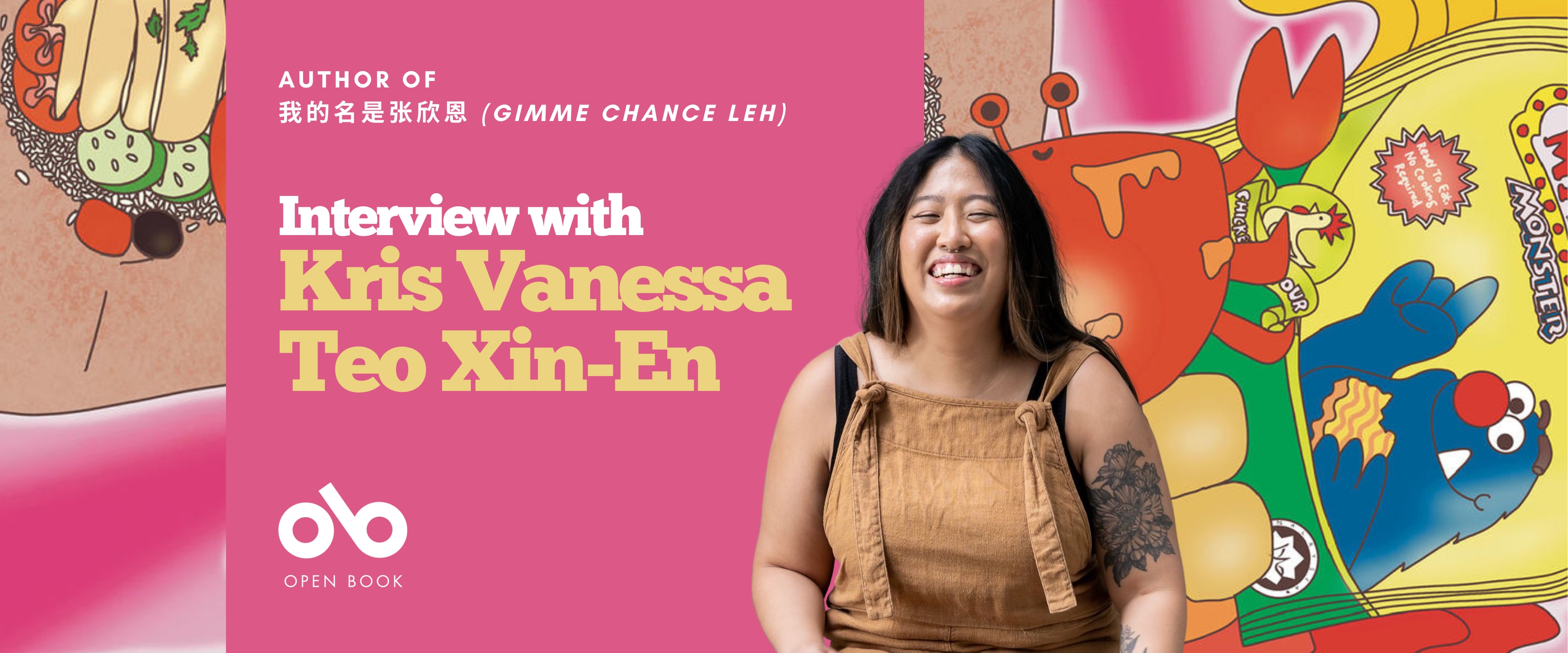 Interview with Kris Vanessa Teo Xin-En, author of 我的名是张欣恩 (Gimme chance leh) banner. Background image of colourful illustrated crabs, Chinese food, and Cookie Monster in stylized graphics, with solid pink section the centre left and text and Open Book logo overlaid. Image of author to centre right, woman with long black hair and green coveralls laughing happily.