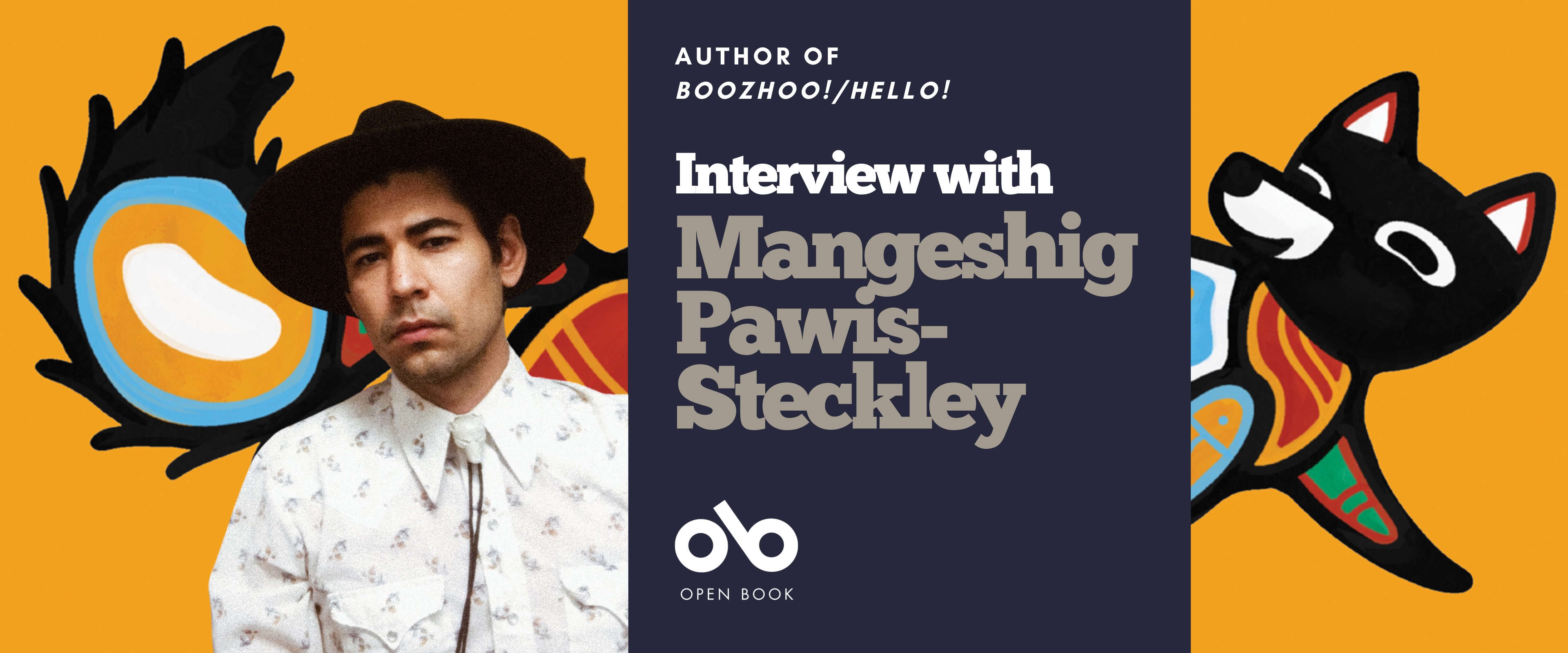 Interview with Mangeshig Pawis-Steckley, author of Boozhoo!/Hello! banner. Background of fox painted in the Woodland style, with colourful and patterned sections and puffy tail, looking back happily as they frolick against an orange background. Solid dark blue section to centre-right with text and Open Book logo overlaid. To centre-left of banner, photo of the author, man with dark hair under a brimmed hat, wearing a collared shirt and bolo tie, and looking out pensively.