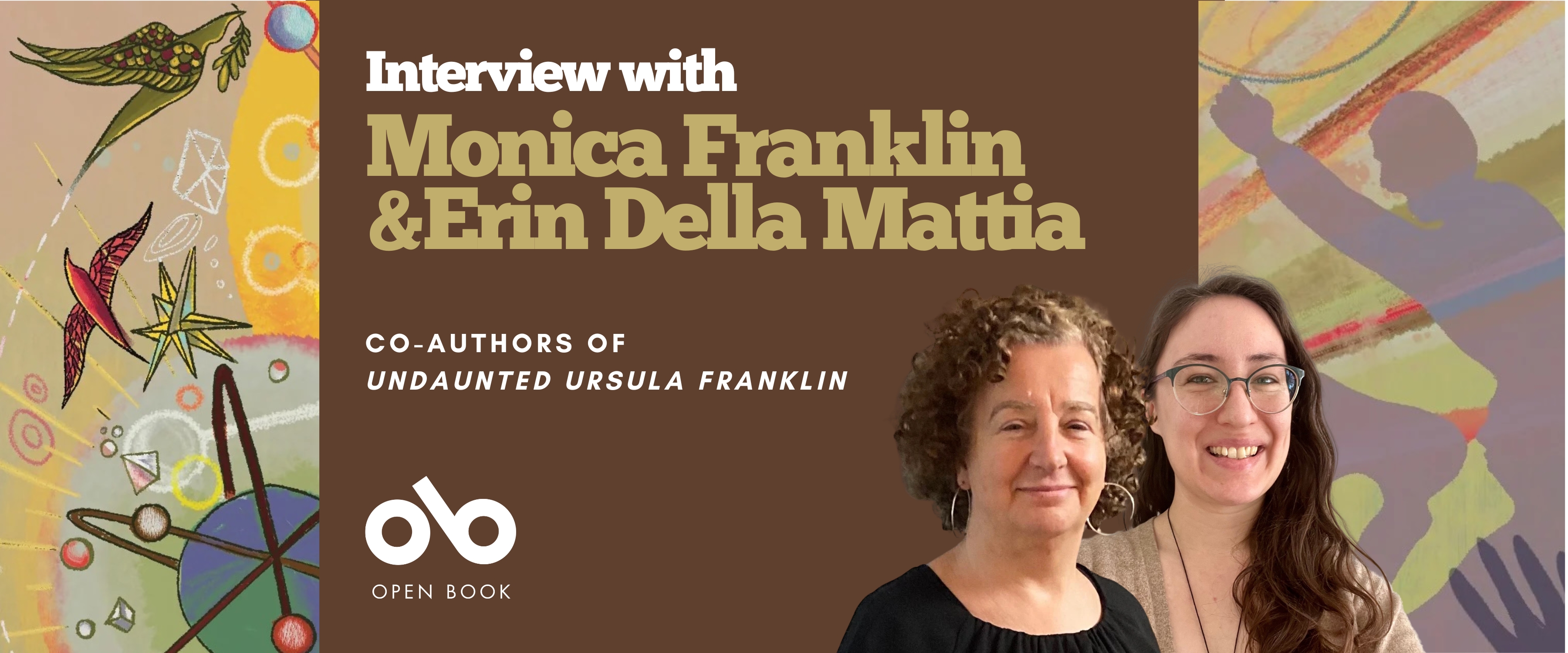 Interview with Monica Franklin and Erin Della Mattia, Co-Authors of Undaunted Ursula Franklin banner. Background image of illustrations from book cover, vibrant coloured birds, orbs, stars, and atoms to the left of banner, and silhouette of angry men shouting and shaking their fists to the right. Solid dark green section to centre-left with text and Open Book logo overlaid, and author photos at centre-right of banner, next to text.