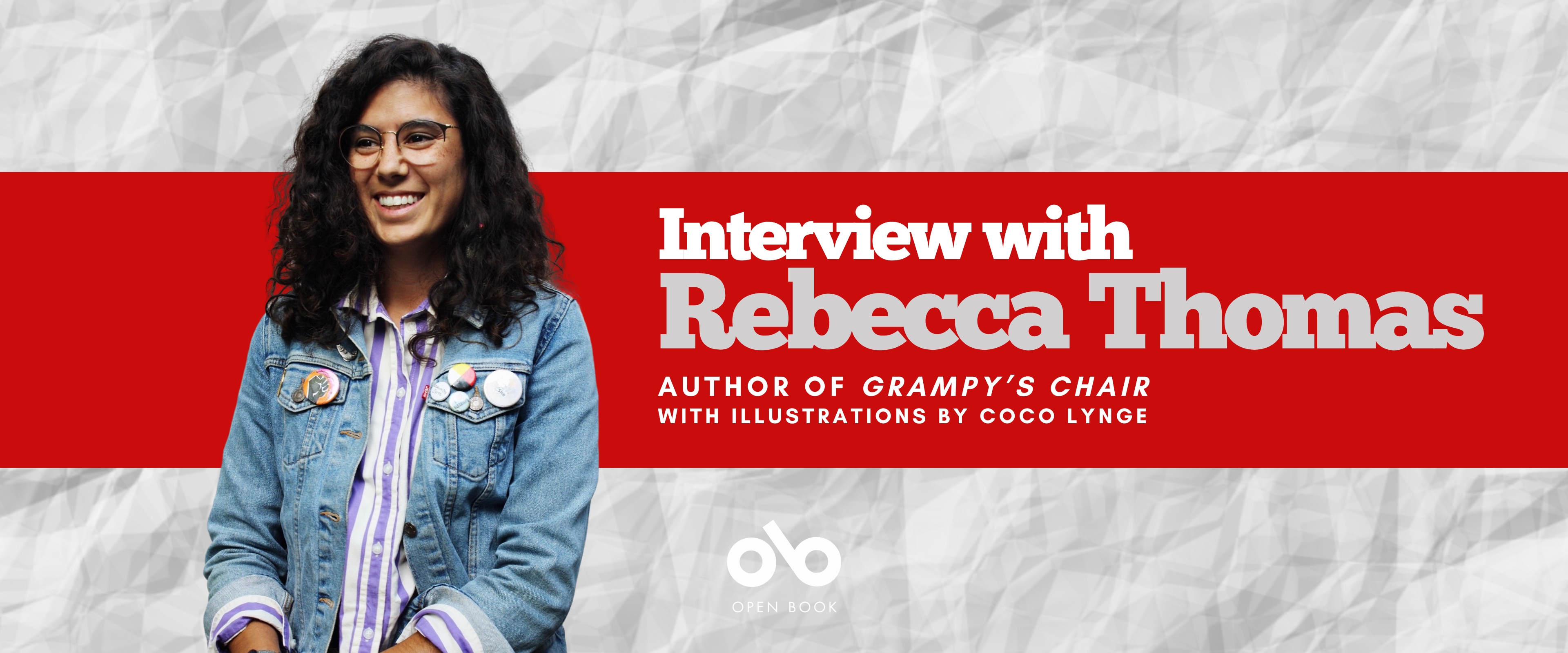 Interview with Rebecca Thomas, author of GRAMPY'S CHAIR, illustrated by Coco Lynge banner. Background image of crinkled white paper with wide red bar running horizontally across image, with text and Open Book logo overlaid in right half of image. Photo of author to the left of banner, young women with long, curly black hair falling down across the shoulders of her jean jacket, adorned with pins, wearing trendy glasses and a blue-striped over white collared shirt, smiling outwardly