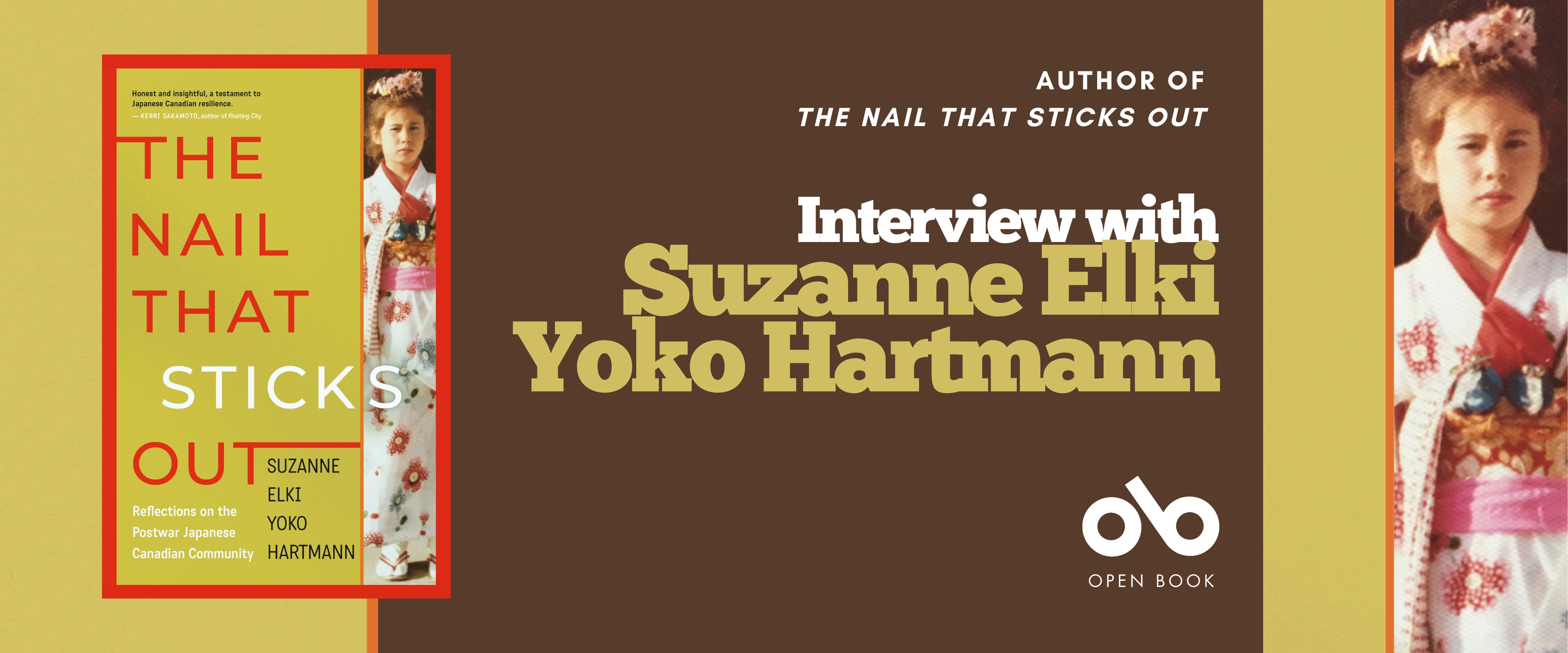 Interview with Suzanne Elki Yoko Hartmann, author of The Nail That Sticks Out (Dundurn Press) banner. Background image from book cover with solid beige and image of young Japanese girl in traditional gown to right of banner, bordered by a red vertical line. Solid brown section to center of banner with text and Open Book logo overlaid. Full book cover image to centre left with title and author in block letters taking up most of the space, and same image of Japanese girl in full to right of cover.