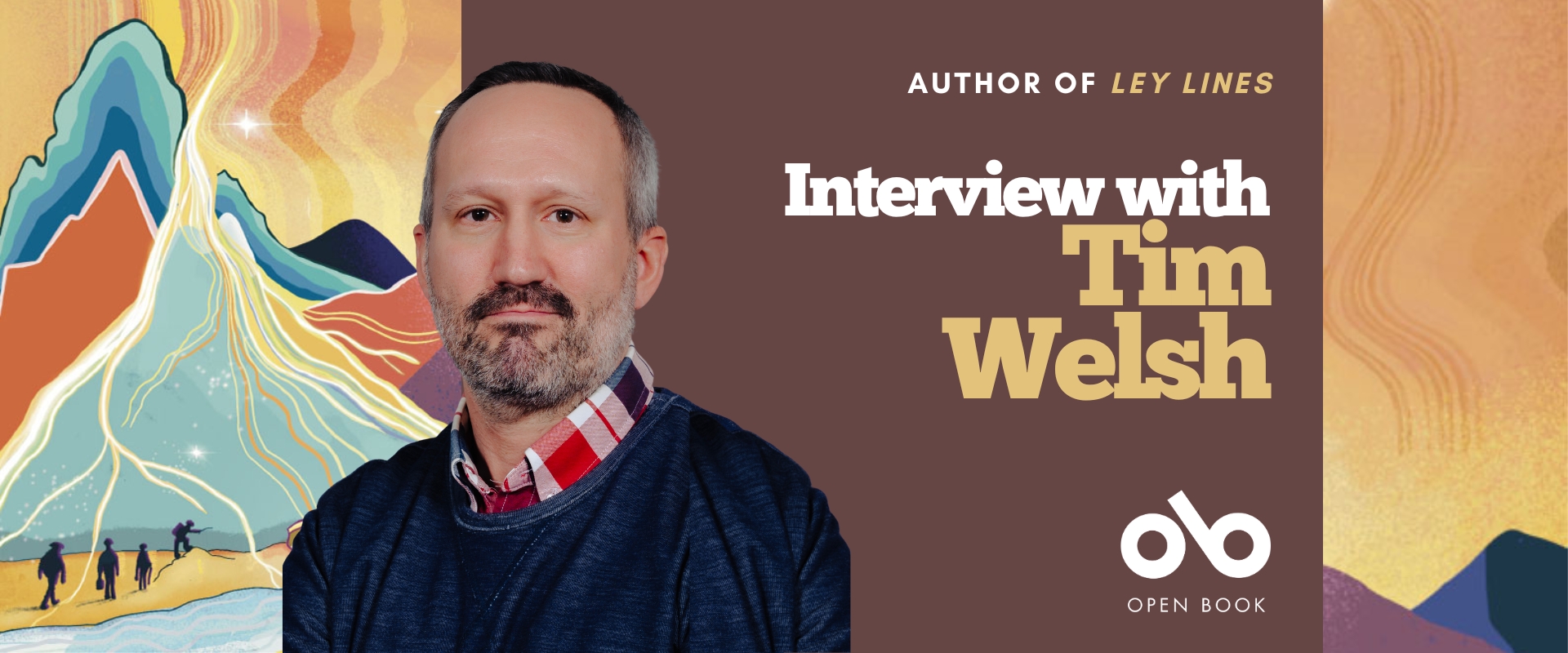 Interview with Tim Welsh, author of Ley Lines banner. Background image from cover of illustrated vibrantly coloured landscape with silhouettes of small miners and adventurers walking across dunes at the base of a mountain, with yellow and orange sky, all textured throughout. Solid plum section to centre with text and Open Book logo overlaid. Author photo to centre-left, man in dark blue knit-sweater over a plaid, collared shirt, with greying hair and neat beard, looking outwardly with authorial intensity.