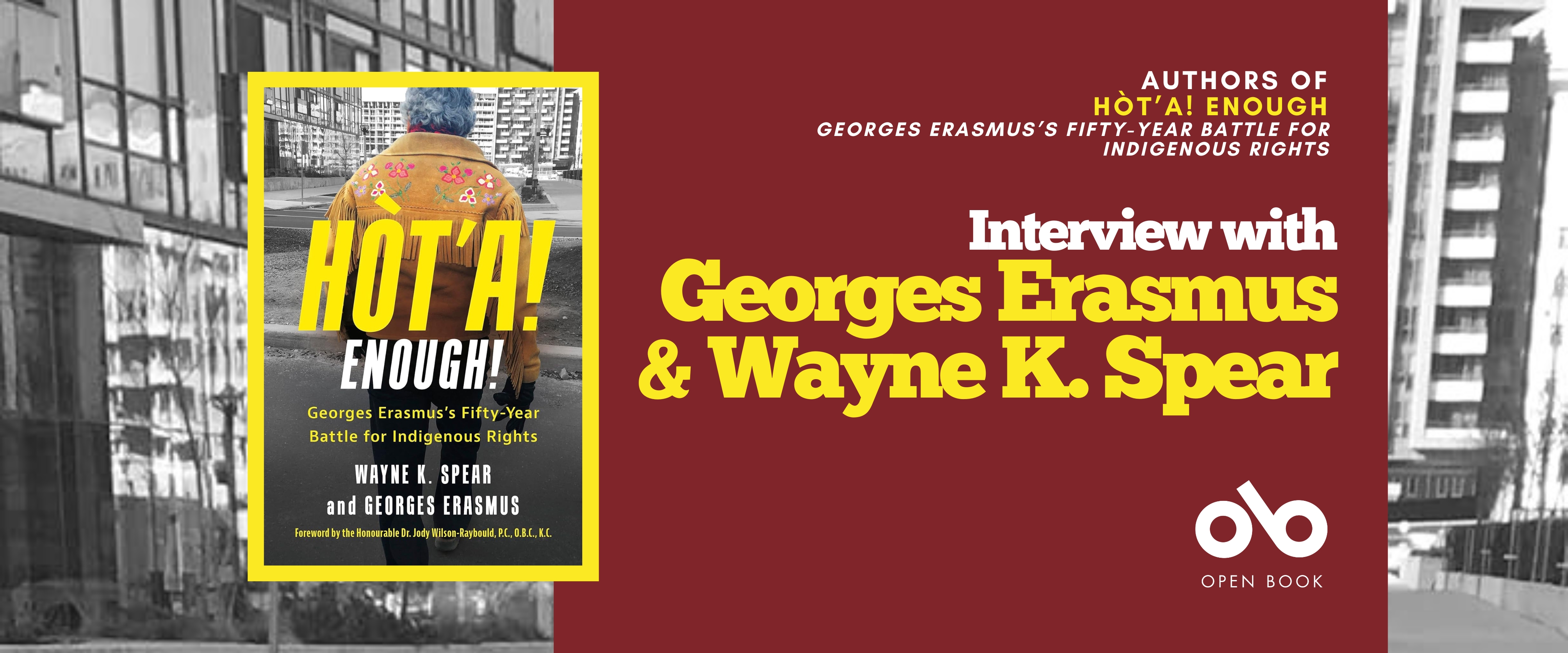 Interview with Wayne K. Spear and Georges Erasmus, authors of Hòt'a! Enough!: Georges Erasmus's Fifty-Year Battle for Indigenous Rights banner. Background image from cover, black and white photo of housing block with various buildings and a concrete and grass courtyard with sparse trees. Solid red section to centre right of banner with text and Open Book logo overlaid. Image of book cover to centre left, with the aforementioned image of the urban neighbourhood and the author, Georges Erasmus, standing with back to camera in foreground and looking out toward buildings, man with thick, grey hair and wearing a rugged, beige, brushed leather jacket in a traditional style