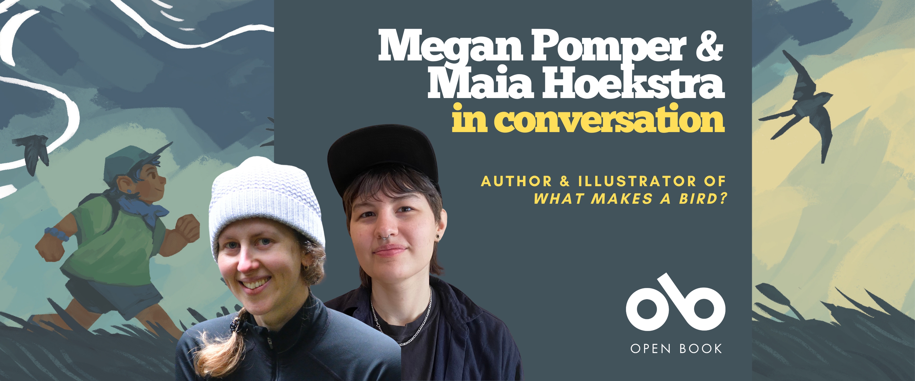 Megan Pomper and Maia Hoekstra in conversation, author and illustrator of What Makes a Bird? banner. Background from cover of painting image with young boy in cap and coat walking through a blowing meadow with rich, dark hues against yellows in the sky, and silhouettes of various birds in flight. Solid dark pink section to centre-right with text and Open Book logo overlaid, and image of both author and illustrator to centre-left of banner.