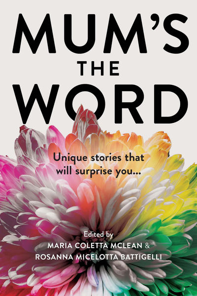 Book cover for 'Mum's the Word' featuring bold black typography on a light background. The title is split across the top and middle, with vibrant chrysanthemum flowers in pink, coral, orange, and yellow blooming from the center, their petals radiating outward. The subtitle reads 'Unique stories that will surprise you...' and the editors' names, Maria Coletta McLean and Rosanna Micelotta Battigelli, appear at the bottom. Book cover for 'Mum's the Word' featuring bold black typography on a light background. The title is split across the top and middle, with vibrant chrysanthemum flowers in pink, coral, orange, and yellow blooming from the center, their petals radiating outward. The subtitle reads 'Unique stories that will surprise you...' and the editors' names, Maria Coletta McLean and Rosanna Micelotta Battigelli, appear at the bottom.