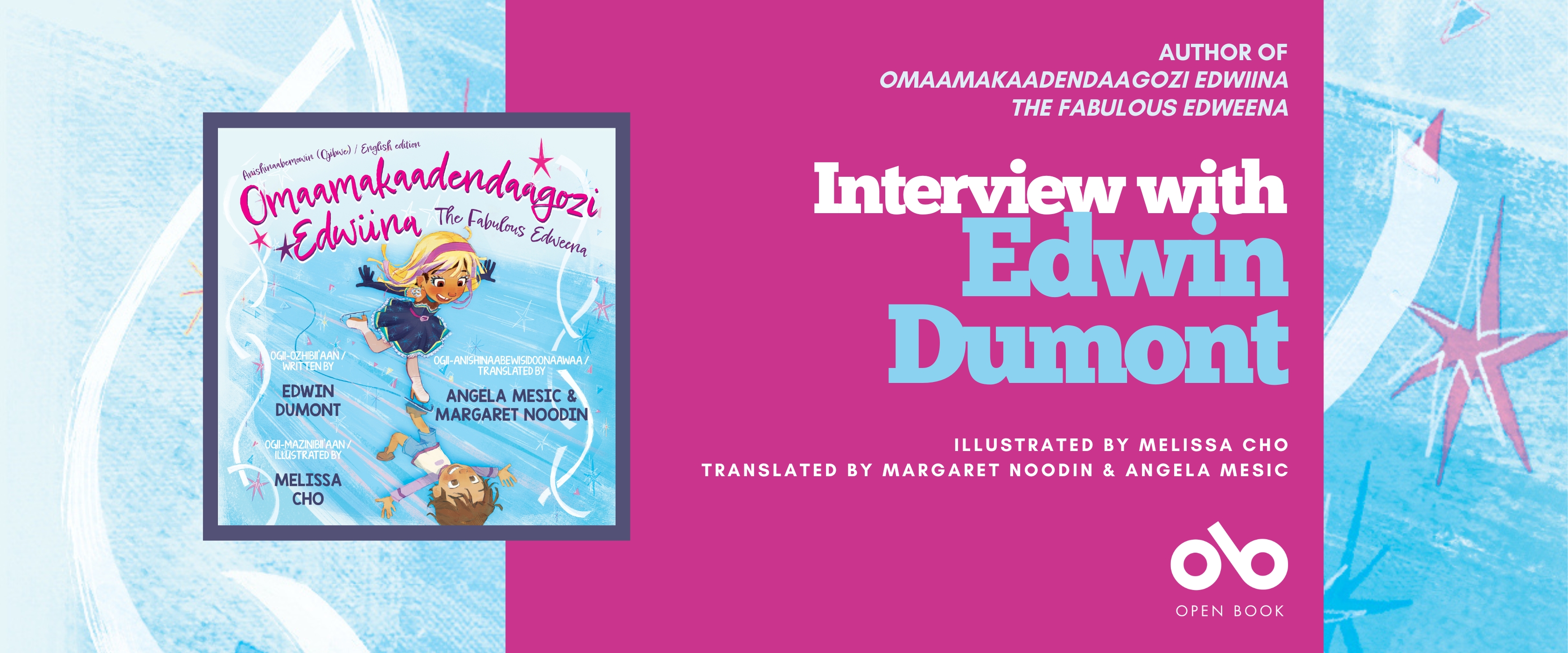 nterview with Edwin Dumont, author of THE FABULOUS EDWEENA (Second Story Press). Illustrated by Melissa Cho, with translated Anishinaabemowin (Ojibwe) & English edition by Margaret Noodin & Angela Misic banner. Background image from cover with colourful blue and whites and pinks in an illustrated pattern that looks like sheer ice. Book cover to centre left with same pattern and text, image of young boy dressed in girl's clothes skating over the ice and looking happily down and his image in boy's clothes reflected up from the ice. Solid pink section to centre-right with text and Open Book logo overlaid.