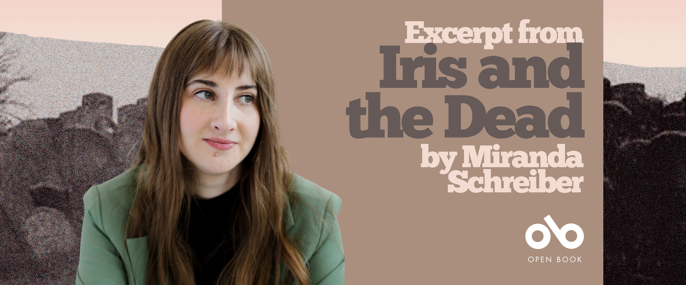 Excerpt from Iris and the Dead by Miranda Schreiber banner. Background image from cover of very old graveyard in black and white tones against grey backing with beige uneven border at top. Author photo to centre left, woman with bangs and long brown hair over the shoulders of her blazer, and black shirt. Looking pensively to her right. Solid pink-ten section to centre with text and Open Book logo overlaid.