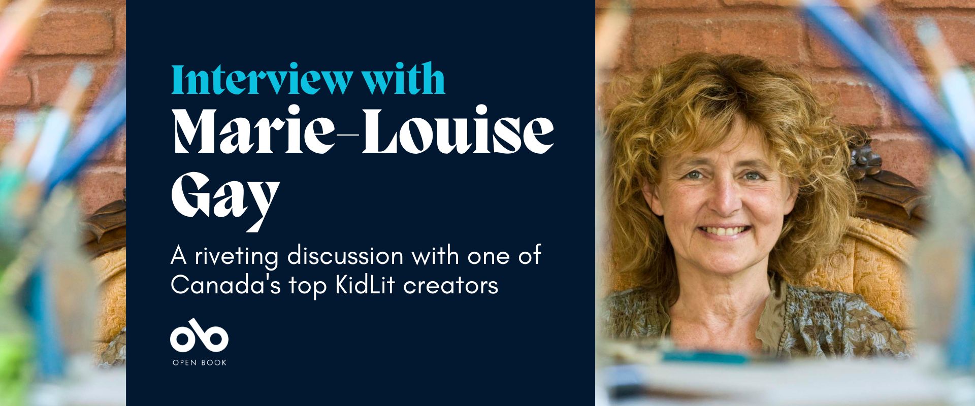 Banner image with photo of writer and illustrator Marie-Louise Gay on the right. Dark blue square on the left reads "Interview with Marie-Louise Gay, A riveting discussion with one of Canada's top KidLit creators". Open Book logo bottom left. Left and right sides of the banner show Gay's art supplies in the foreground.