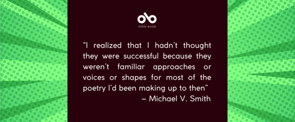 banner image with text reading “I realized that I hadn’t thought they were successful because they weren’t familiar approaches or voices or shapes for most of the poetry I’d been making up to then” – Michael V. Smith