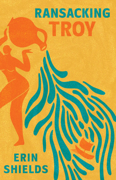 Book cover for Ransacking Troy by Erin Shields. The background is a rich, textured yellow. An abstract orange silhouette of a woman pours water from a jug, which flows in blue, finger-like patterns toward a small, stylized orange ship. The title appears at the top in bold uppercase letters: “Ransacking” in teal, “Troy” in orange. The author’s name, Erin Shields, is printed in teal at the bottom.