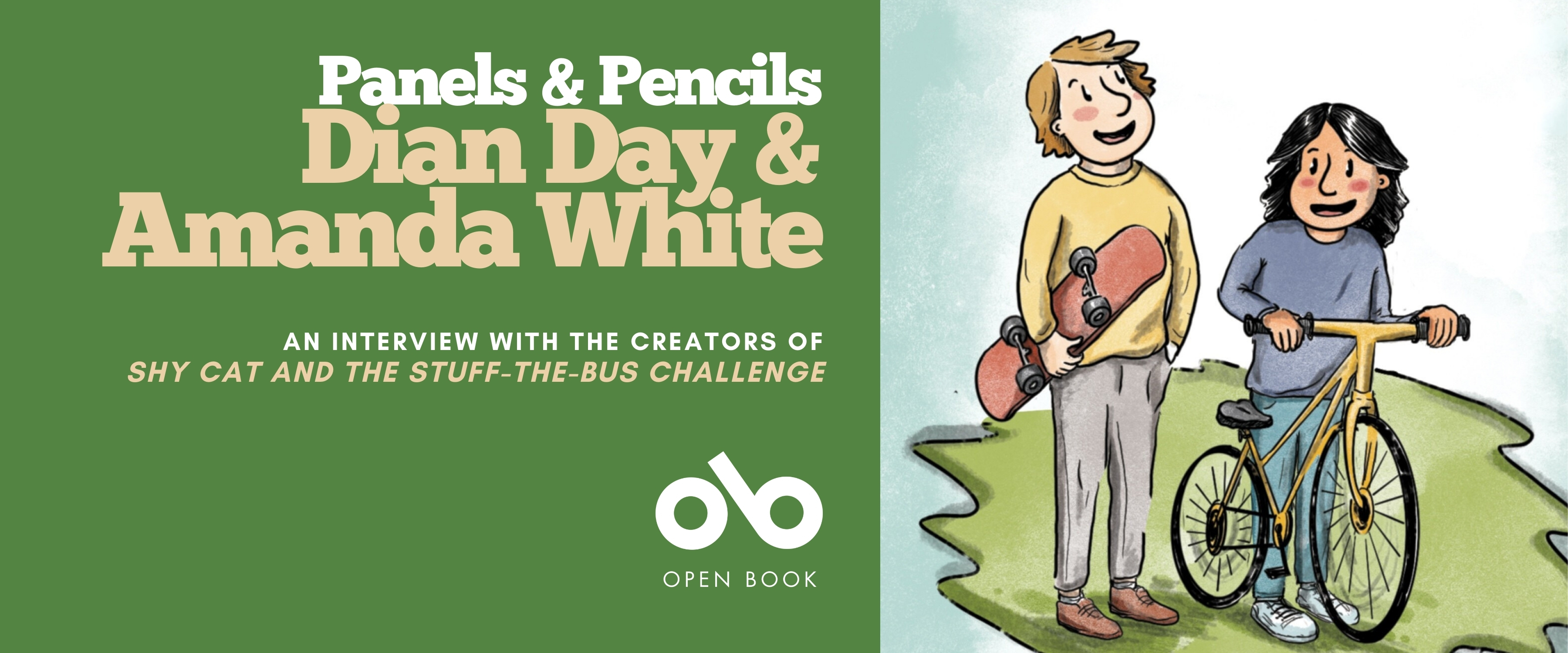 Illustrated banner featuring two smiling children, one holding a skateboard and the other standing beside a yellow bicycle. The left side has a green background with white and beige text that reads: “Panels & Pencils — Dian Day & Amanda White. An interview with the creators of Shy Cat and the Stuff-the-Bus Challenge.” The Open Book logo appears below the text. Illustrated banner featuring two smiling children, one holding a skateboard and the other standing beside a yellow bicycle. The left side has a green background with white and beige text that reads: “Panels & Pencils — Dian Day & Amanda White. An interview with the creators of Shy Cat and the Stuff-the-Bus Challenge.” The Open Book logo appears below the text.