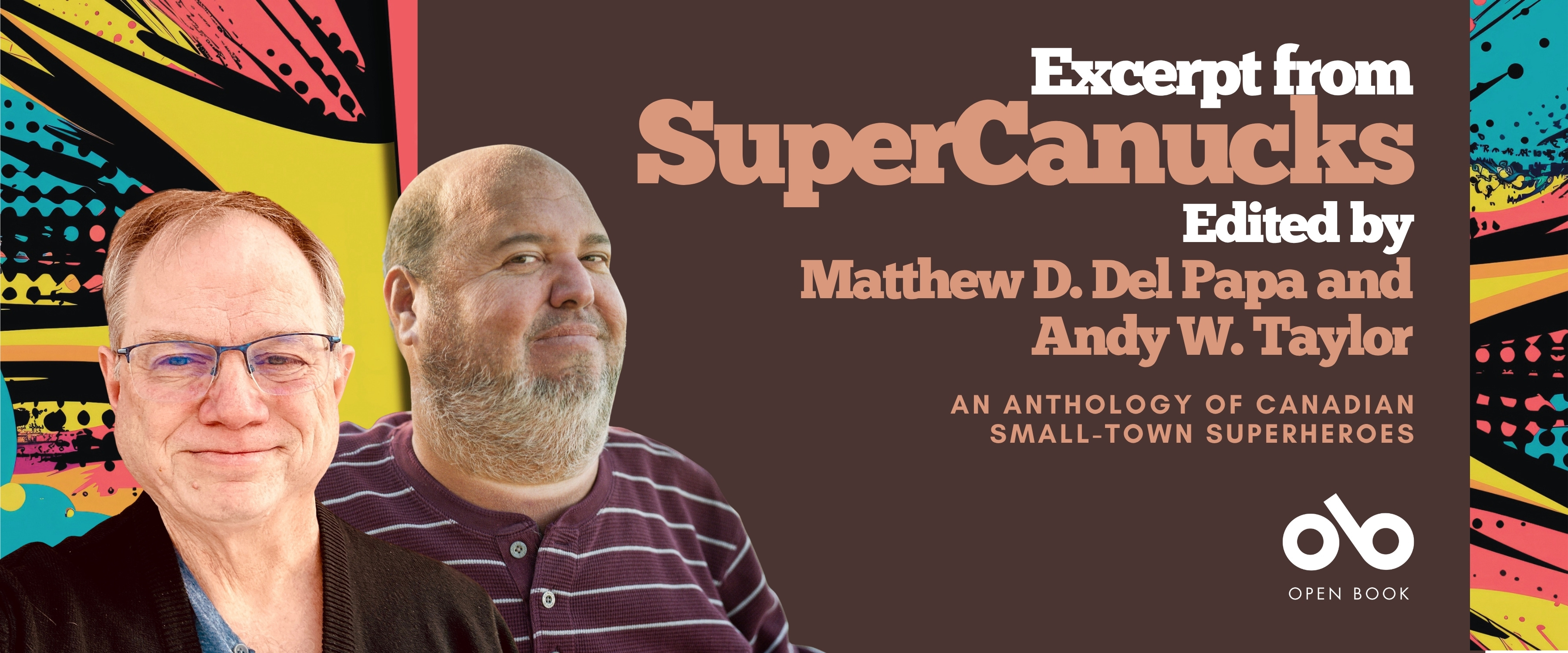 anner for the book SuperCanucks: An Anthology of Canadian Small-Town Superheroes, edited by Matthew D. Del Papa and Andy W. Taylor. The banner features portraits of the two editors against a colorful comic-style background with bold patterns. The text reads “Excerpt from SuperCanucks, Edited by Matthew D. Del Papa and Andy W. Taylor, An Anthology of Canadian Small-Town Superheroes.” The Open Book logo appears at the bottom right. anner for the book SuperCanucks: An Anthology of Canadian Small-Town Superheroes, edited by Matthew D. Del Papa and Andy W. Taylor. The banner features portraits of the two editors against a colorful comic-style background with bold patterns. The text reads “Excerpt from SuperCanucks, Edited by Matthew D. Del Papa and Andy W. Taylor, An Anthology of Canadian Small-Town Superheroes.” The Open Book logo appears at the bottom right.