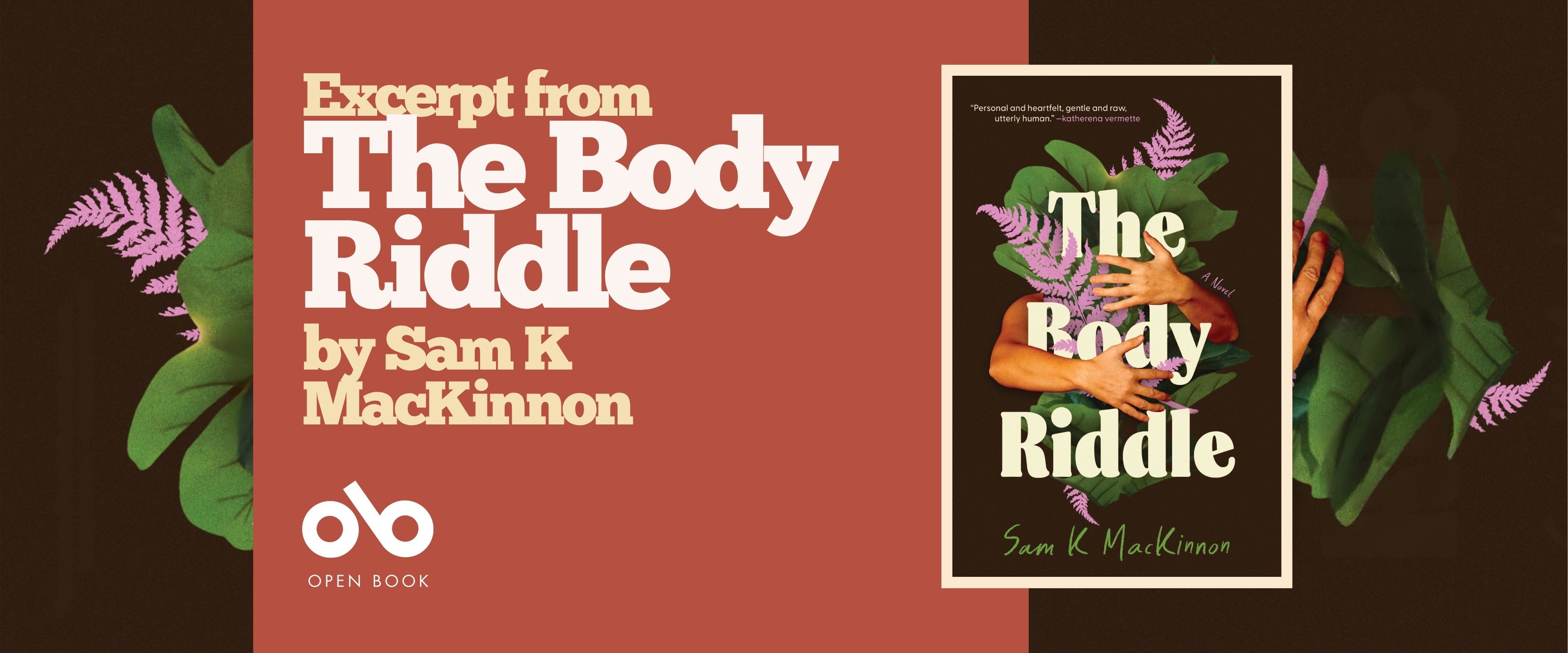 Promotional banner for The Body Riddle by Sam K. MacKinnon. The design features a horizontal layout with a warm terracotta-red central panel flanked by dark brown sections. On the left, large cream-colored serif type reads "Excerpt from The Body Riddle by Sam K MacKinnon" with the Open Book logo and text beneath. Decorative green tropical leaves and pink-purple fern fronds frame the left and right edges, echoing the book cover's botanical motif. On the right side, the book cover is displayed in a white-bordered frame, showing the signature crossed arms, foliage, and bold title treatment. The banner balances promotional text with visual branding, maintaining the book's organic, introspective aesthetic while clearly identifying the publisher and content type.