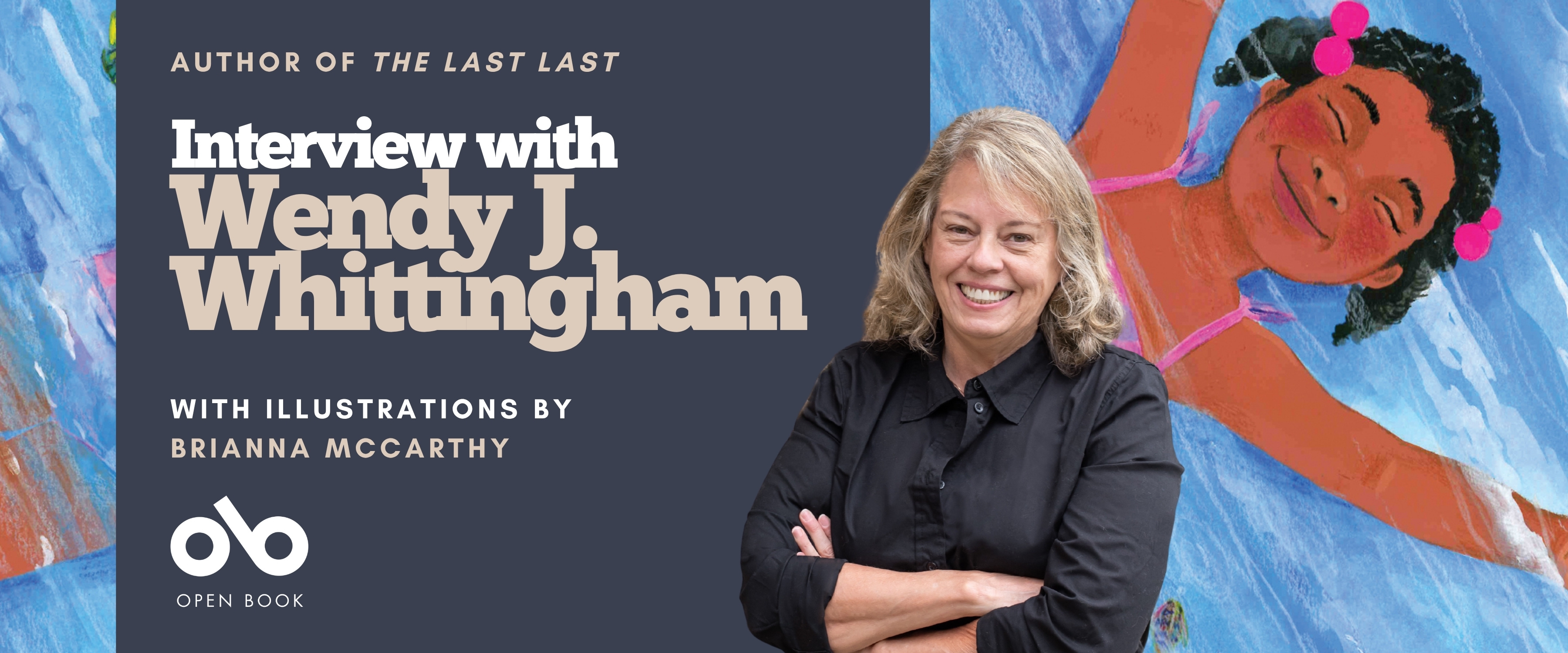 Banner for an Open Book interview with author Wendy J. Whittingham about her book The Last Last. The left side has a navy background with white and beige text reading: “Author of The Last Last — Interview with Wendy J. Whittingham — With illustrations by Brianna McCarthy.” Below is the Open Book logo. On the right, a smiling Wendy J. Whittingham, with shoulder-length blond hair and a black button-up shirt, stands with arms crossed. Behind her is a colorful illustration by Brianna McCarthy of a joyful child floating on water with eyes closed, pink hair ties, and a pink swimsuit.