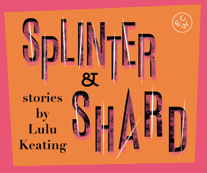An ad from ECW Press for Splinter & Shard by Lulu Keating. "Highest praise for Splinter & Shard: hard-boiled and humming with energy." - Lawrence Hill, author of The Book of Negroes