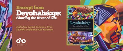 Read an Excerpt from Deyohahá:ge: Sharing the River of Life, Edited by Daniel Coleman, Ki'en Debicki, and Bonnie M. Freeman banner. Background image from book cover of traditional Indigenous artwork showing brightly coloured woodlands in angled shapes and lone portrait of a man in profile, with long, black hair pulled back in braids. Light brown section to centre left with text and Open Book logo overlaid, and image of book cover to centre right of banner.