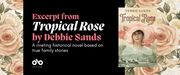 banner image with background of pale pink roses on the left and right. In the centre, on a black background, text reads "Excerpt from Tropical Rose by Debbie Sands. A riveting historical novel based on  true family stories" Open Book logo bottom left