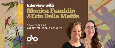 Interview with Monica Franklin and Erin Della Mattia, Co-Authors of Undaunted Ursula Franklin banner. Background image of illustrations from book cover, vibrant coloured birds, orbs, stars, and atoms to the left of banner, and silhouette of angry men shouting and shaking their fists to the right. Solid dark green section to centre-left with text and Open Book logo overlaid, and author photos at centre-right of banner, next to text.